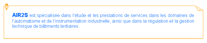 Zone de Texte: AIR2S est sp�cialis�e dans l��tude et les prestations de services dans les domaines de l�automatisme et de l�instrumentation industrielle, ainsi que dans la r�gulation et la gestion technique de b�timents tertiaires.
