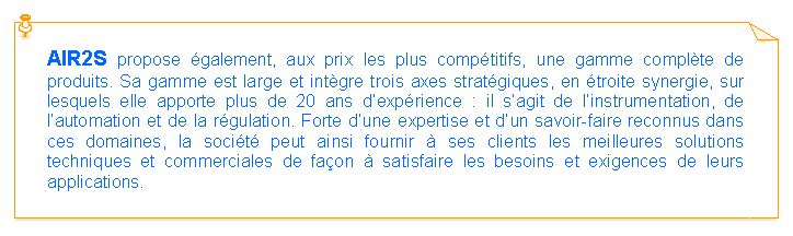 Zone de Texte: AIR2S propose �galement, aux prix les plus comp�titifs, une gamme compl�te de produits. Sa gamme est large et int�gre trois axes strat�giques, en �troite synergie, sur lesquels elle apporte plus de 20 ans d�exp�rience : il s�agit de l�instrumentation, de l�automation et de la r�gulation. Forte d�une expertise et d�un savoir-faire reconnus dans ces domaines, la soci�t� peut ainsi fournir � ses clients les meilleures solutions techniques et commerciales de fa�on � satisfaire les besoins et exigences de leurs applications.